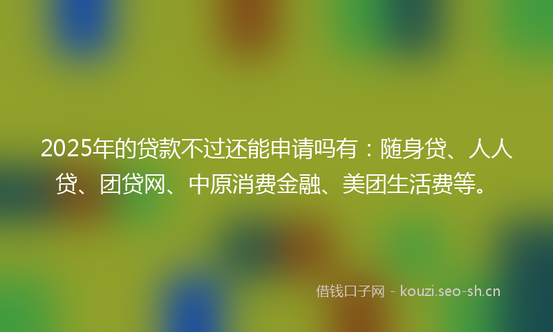 2025年的贷款不过还能申请吗有：随身贷、人人贷、团贷网、中原消费金融、美团生活费等。