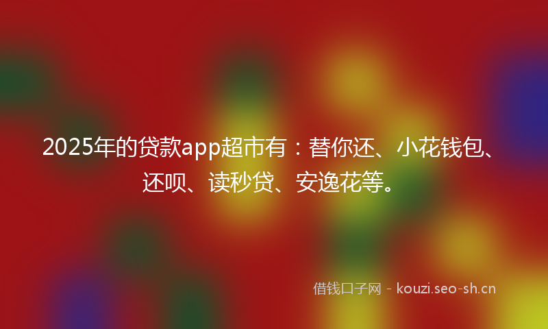 2025年的贷款app超市有：替你还、小花钱包、还呗、读秒贷、安逸花等。