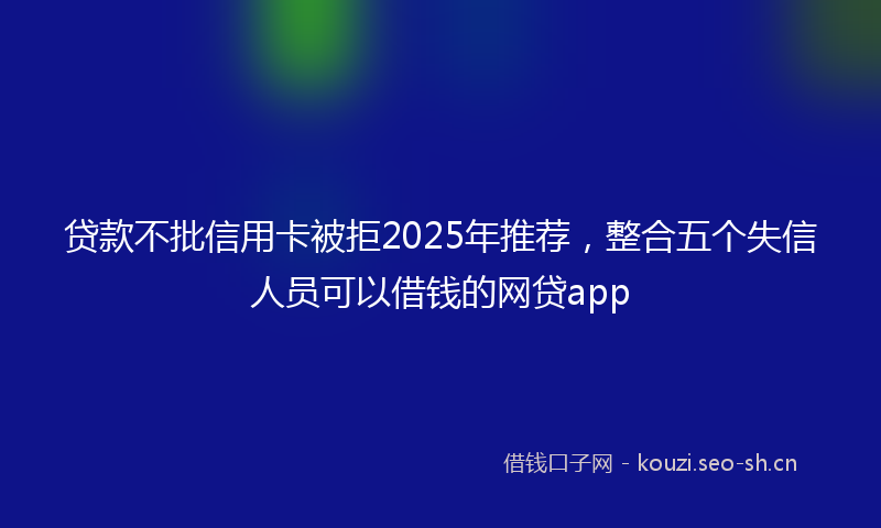 贷款不批信用卡被拒2025年推荐，整合五个失信人员可以借钱的网贷app