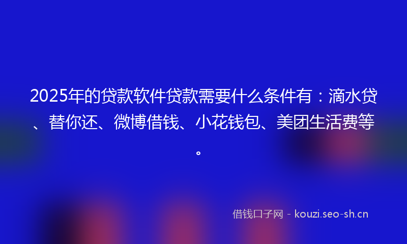 2025年的贷款软件贷款需要什么条件有：滴水贷、替你还、微博借钱、小花钱包、美团生活费等。