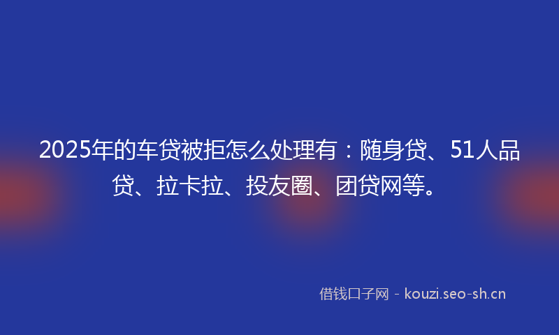 2025年的车贷被拒怎么处理有：随身贷、51人品贷、拉卡拉、投友圈、团贷网等。