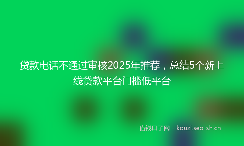 贷款电话不通过审核2025年推荐，总结5个新上线贷款平台门槛低平台