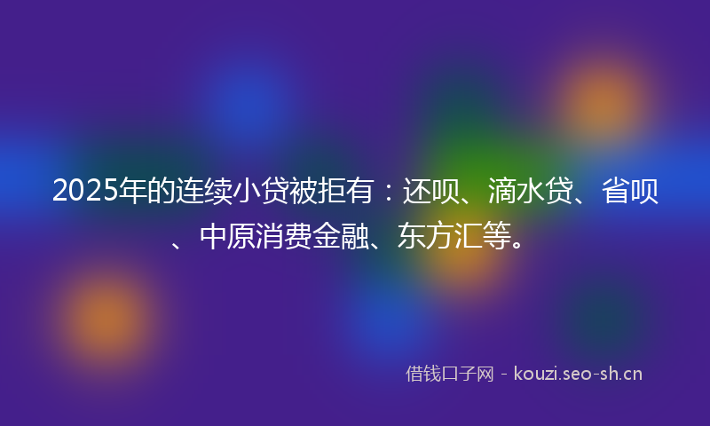 2025年的连续小贷被拒有:还呗、滴水贷、省呗、中原消费金融、东方汇等。