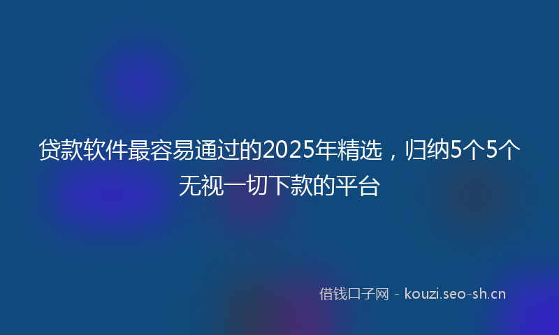 贷款软件最容易通过的2025年精选,归纳5个5个无视一切下款的平台