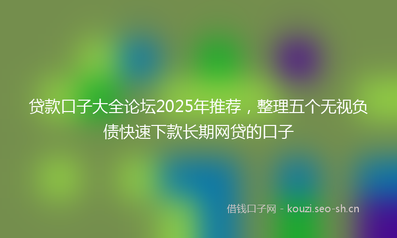 贷款口子大全论坛2025年推荐，整理五个无视负债快速下款长期网贷的口子