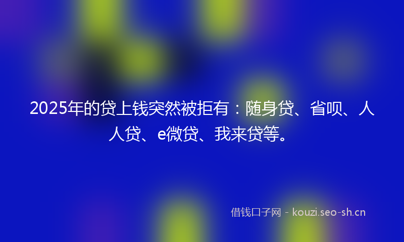 2025年的贷上钱突然被拒有：随身贷、省呗、人人贷、e微贷、我来贷等。
