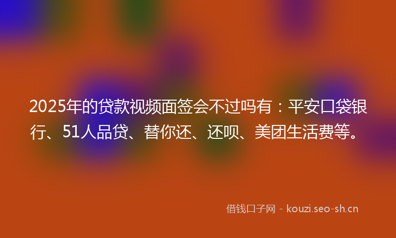 2025年的贷款视频面签会不过吗有：平安口袋银行、51人品贷、替你还、还呗、美团生活费等。