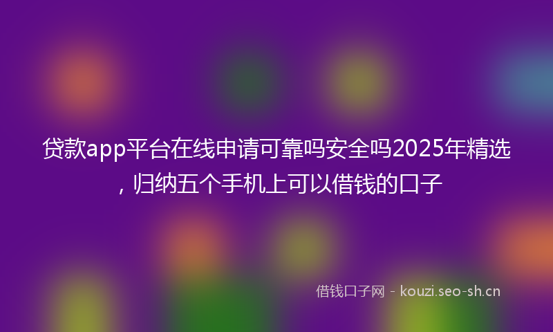 贷款app平台在线申请可靠吗安全吗2025年精选，归纳五个手机上可以借钱的口子