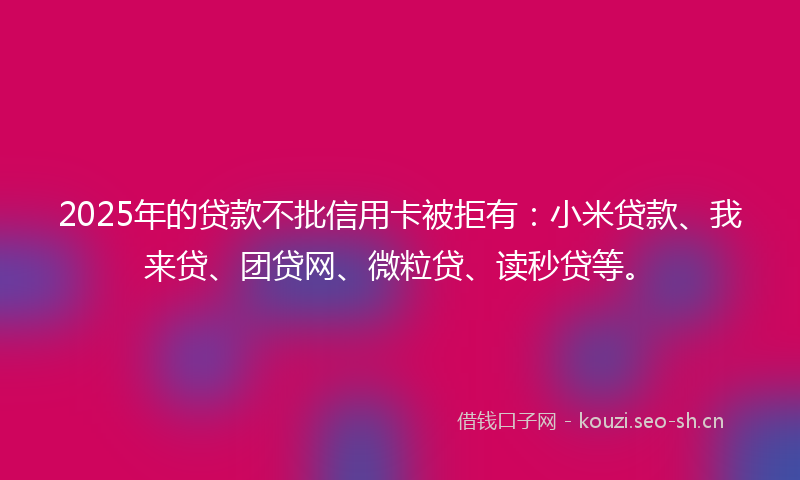 2025年的贷款不批信用卡被拒有：小米贷款、我来贷、团贷网、微粒贷、读秒贷等。