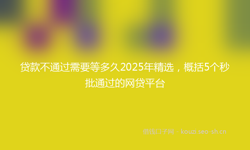 贷款不通过需要等多久2025年精选，概括5个秒批通过的网贷平台