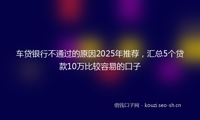 车贷银行不通过的原因2025年推荐,汇总5个贷款10万比较容易的口子