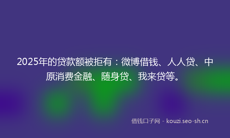 2025年的贷款额被拒有：微博借钱、人人贷、中原消费金融、随身贷、我来贷等。