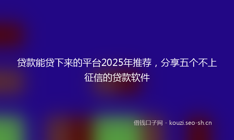 贷款能贷下来的平台2025年推荐，分享五个不上征信的贷款软件