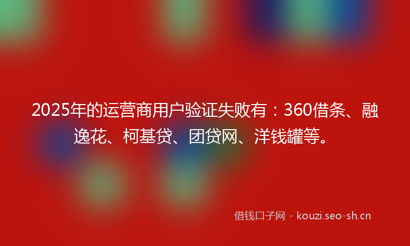 2025年的运营商用户验证失败有：360借条、融逸花、柯基贷、团贷网、洋钱罐等。