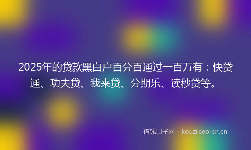 2025年的贷款黑白户百分百通过一百万有：快贷通、功夫贷、我来贷、分期乐、读秒贷等。