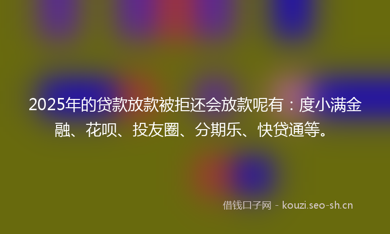2025年的贷款放款被拒还会放款呢有：度小满金融、花呗、投友圈、分期乐、快贷通等。