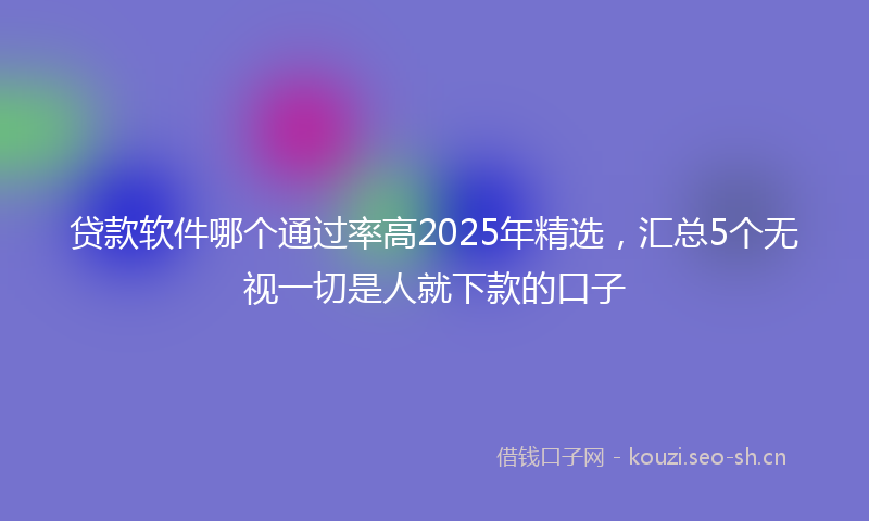贷款软件哪个通过率高2025年精选，汇总5个无视一切是人就下款的口子