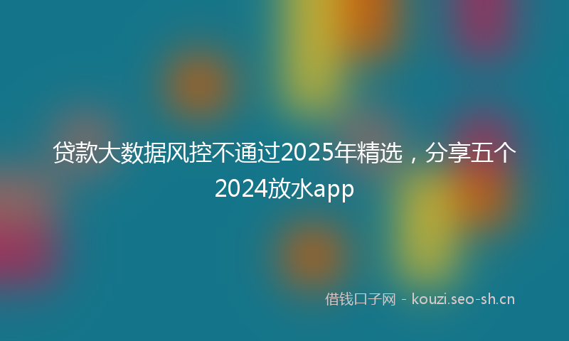 贷款大数据风控不通过2025年精选，分享五个2024放水app