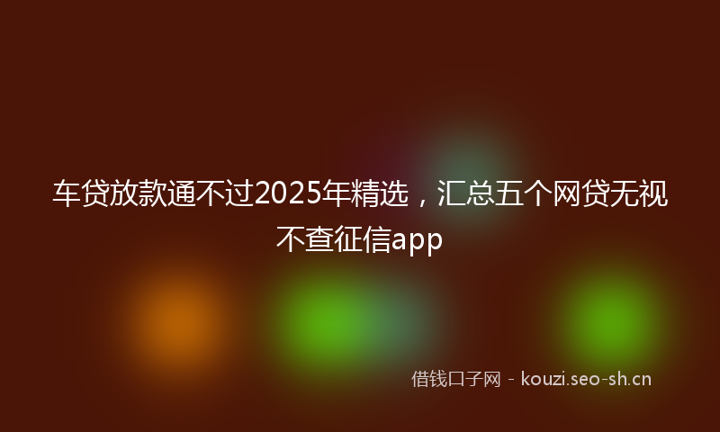 车贷放款通不过2025年精选，汇总五个网贷无视不查征信app