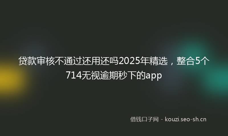 贷款审核不通过还用还吗2025年精选，整合5个714无视逾期秒下的app