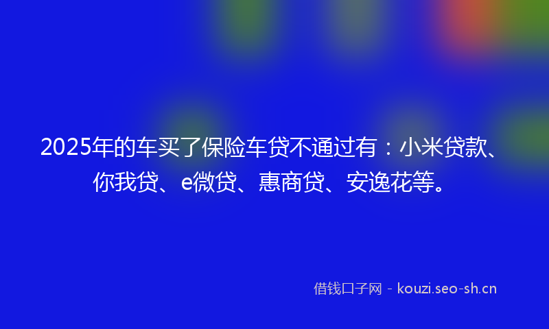 2025年的车买了保险车贷不通过有:小米贷款、你我贷、e微贷、惠商贷、安逸花等。
