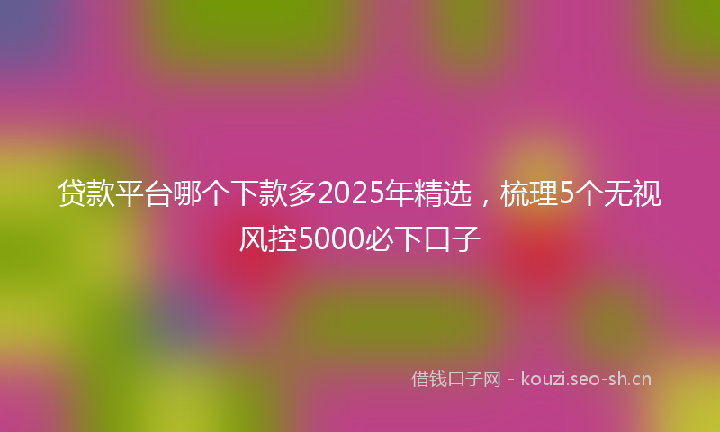 贷款平台哪个下款多2025年精选，梳理5个无视风控5000必下口子