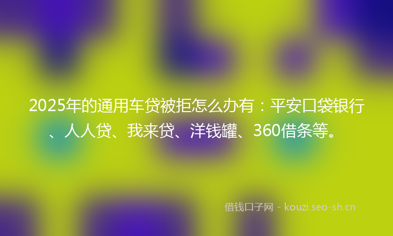 2025年的通用车贷被拒怎么办有:平安口袋银行、人人贷、我来贷、洋钱罐、360借条等。