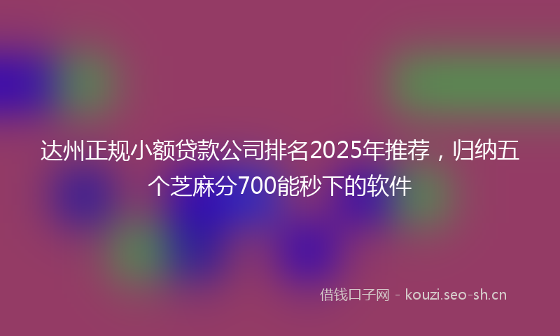 达州正规小额贷款公司排名2025年推荐，归纳五个芝麻分700能秒下的软件
