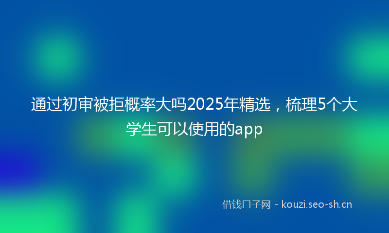 通过初审被拒概率大吗2025年精选，梳理5个大学生可以使用的app