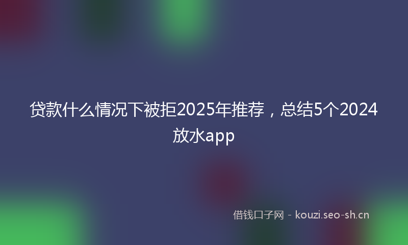 贷款什么情况下被拒2025年推荐，总结5个2024放水app