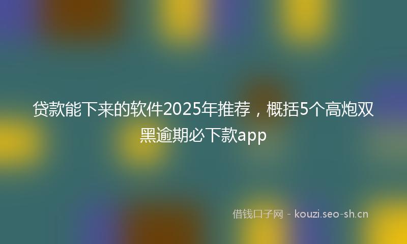 贷款能下来的软件2025年推荐，概括5个高炮双黑逾期必下款app