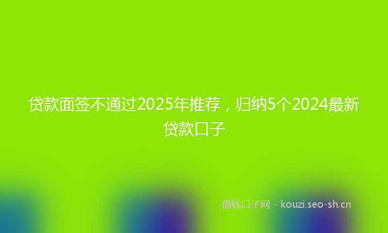 贷款面签不通过2025年推荐,归纳5个2024最新贷款口子
