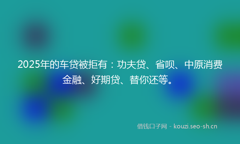 2025年的车贷被拒有：功夫贷、省呗、中原消费金融、好期贷、替你还等。