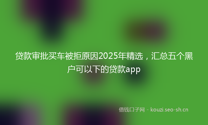 贷款审批买车被拒原因2025年精选，汇总五个黑户可以下的贷款app