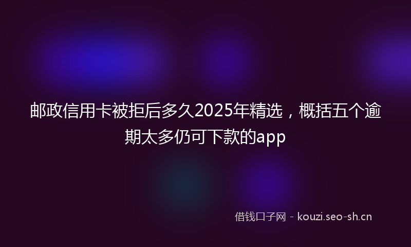 邮政信用卡被拒后多久2025年精选，概括五个逾期太多仍可下款的app