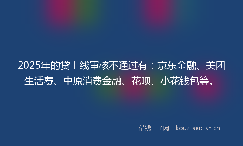 2025年的贷上线审核不通过有：京东金融、美团生活费、中原消费金融、花呗、小花钱包等。