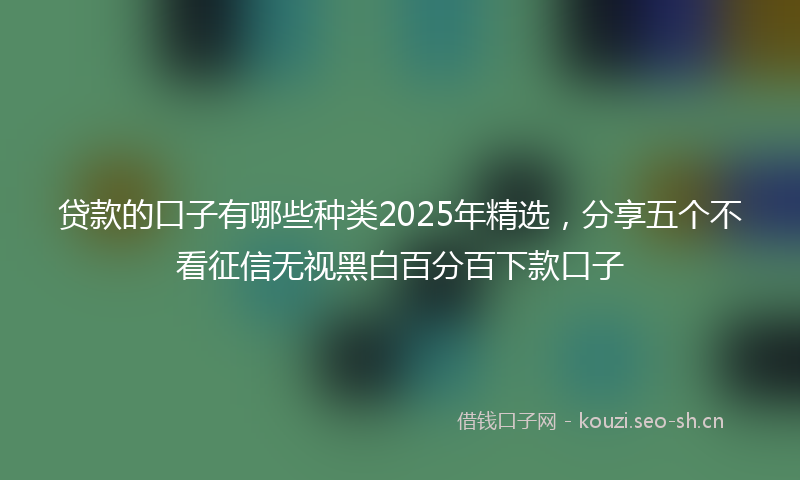贷款的口子有哪些种类2025年精选，分享五个不看征信无视黑白百分百下款口子