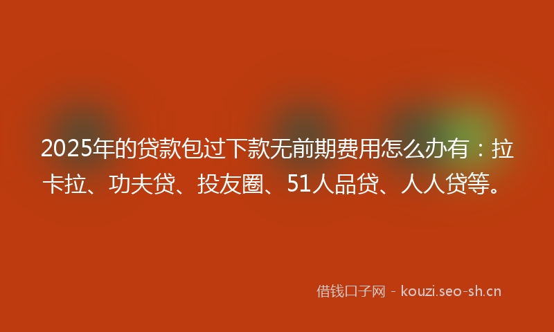 2025年的贷款包过下款无前期费用怎么办有：拉卡拉、功夫贷、投友圈、51人品贷、人人贷等。