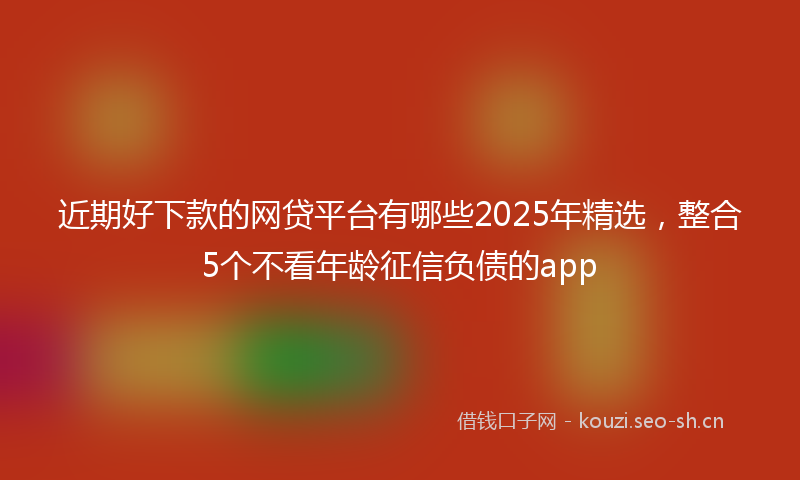 近期好下款的网贷平台有哪些2025年精选,整合5个不看年龄征信负债的app