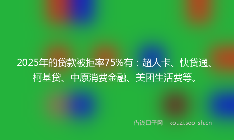 2025年的贷款被拒率75%有：超人卡、快贷通、柯基贷、中原消费金融、美团生活费等。