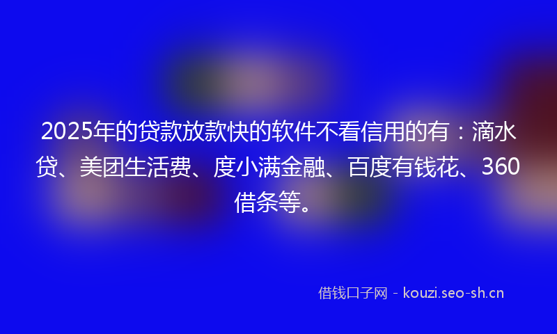 2025年的贷款放款快的软件不看信用的有：滴水贷、美团生活费、度小满金融、百度有钱花、360借条等。