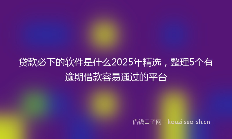 贷款必下的软件是什么2025年精选，整理5个有逾期借款容易通过的平台
