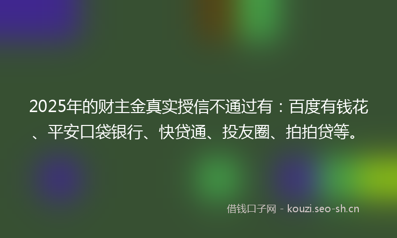 2025年的财主金真实授信不通过有：百度有钱花、平安口袋银行、快贷通、投友圈、拍拍贷等。