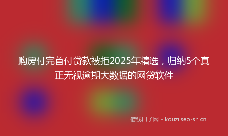 购房付完首付贷款被拒2025年精选，归纳5个真正无视逾期大数据的网贷软件