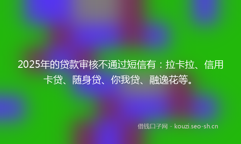 2025年的贷款审核不通过短信有：拉卡拉、信用卡贷、随身贷、你我贷、融逸花等。