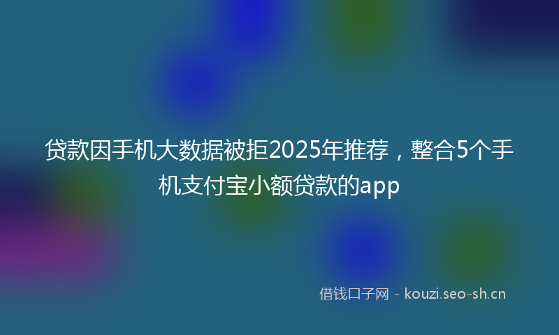 贷款因手机大数据被拒2025年推荐，整合5个手机支付宝小额贷款的app