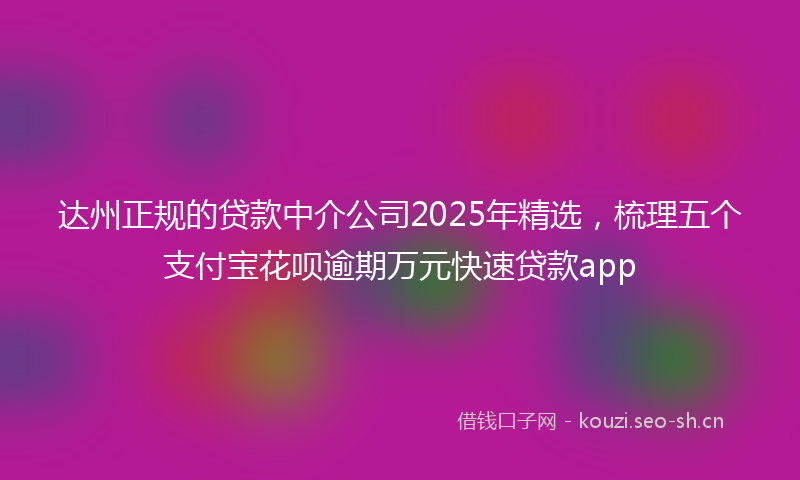 达州正规的贷款中介公司2025年精选，梳理五个支付宝花呗逾期万元快速贷款app