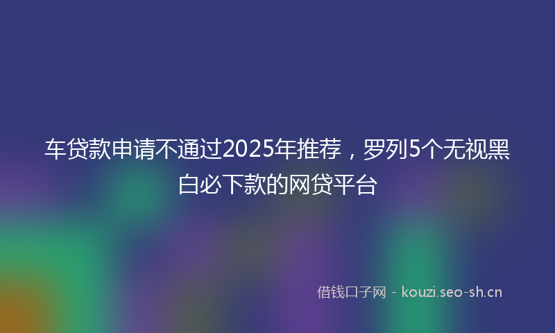 车贷款申请不通过2025年推荐，罗列5个无视黑白必下款的网贷平台