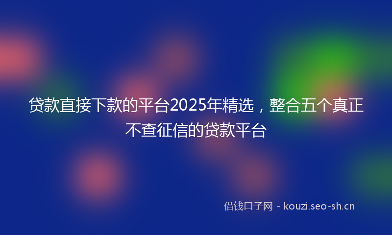 贷款直接下款的平台2025年精选，整合五个真正不查征信的贷款平台