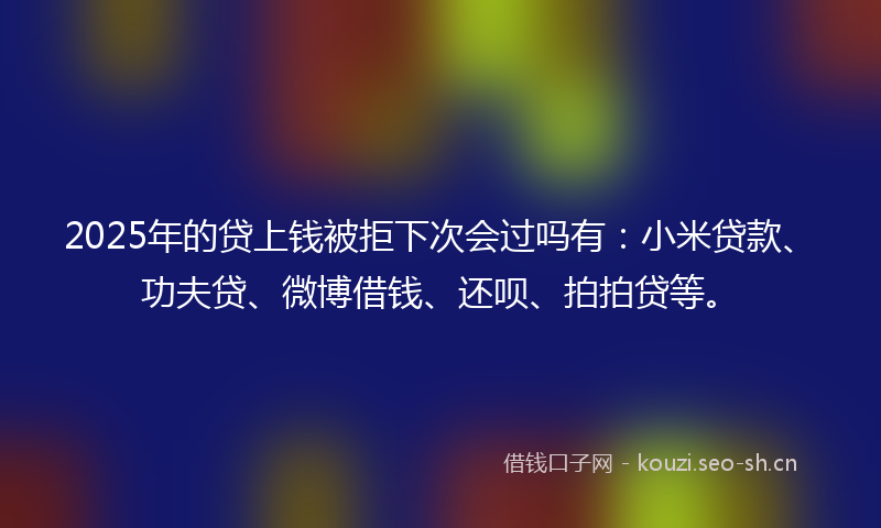 2025年的贷上钱被拒下次会过吗有：小米贷款、功夫贷、微博借钱、还呗、拍拍贷等。